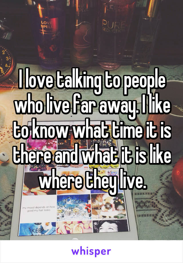 I love talking to people who live far away. I like to know what time it is there and what it is like where they live.