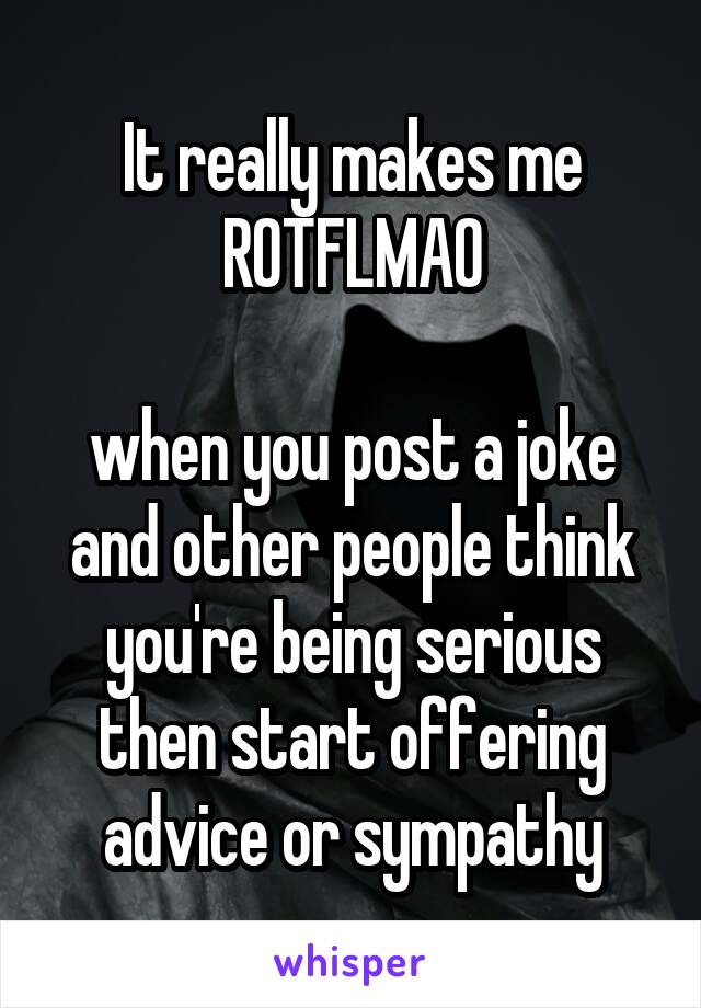 It really makes me
ROTFLMAO

when you post a joke and other people think you're being serious then start offering advice or sympathy