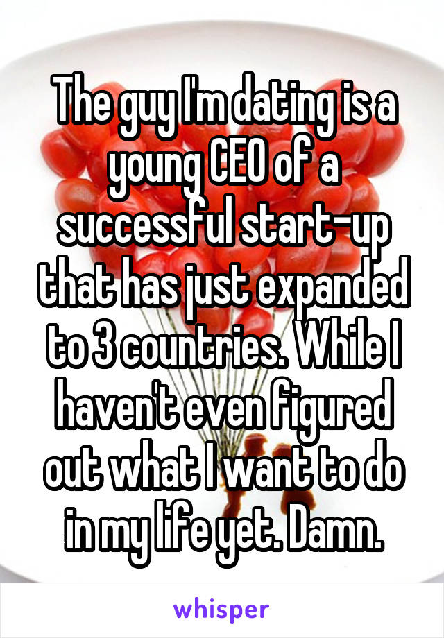 The guy I'm dating is a young CEO of a successful start-up that has just expanded to 3 countries. While I haven't even figured out what I want to do in my life yet. Damn.