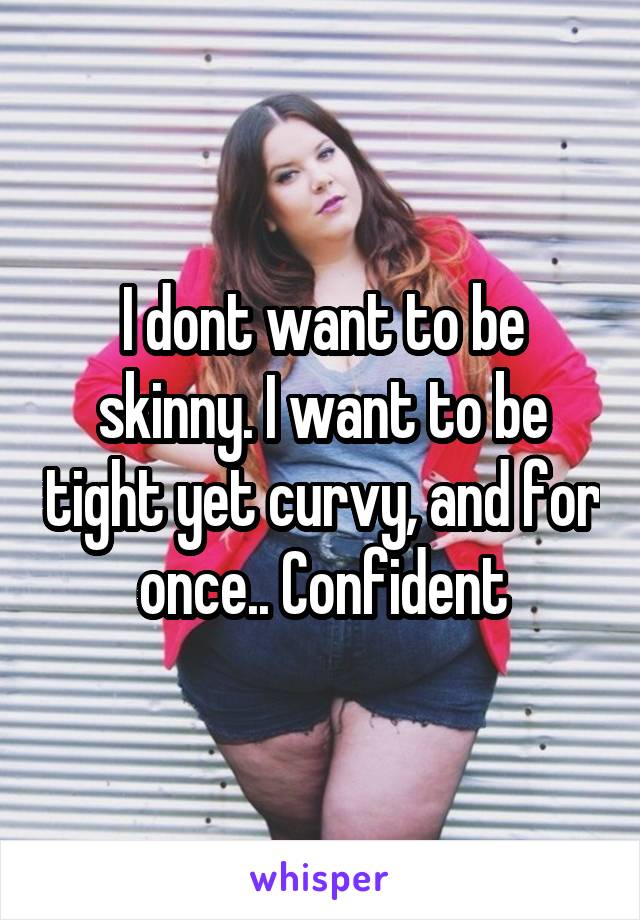 I dont want to be skinny. I want to be tight yet curvy, and for once.. Confident