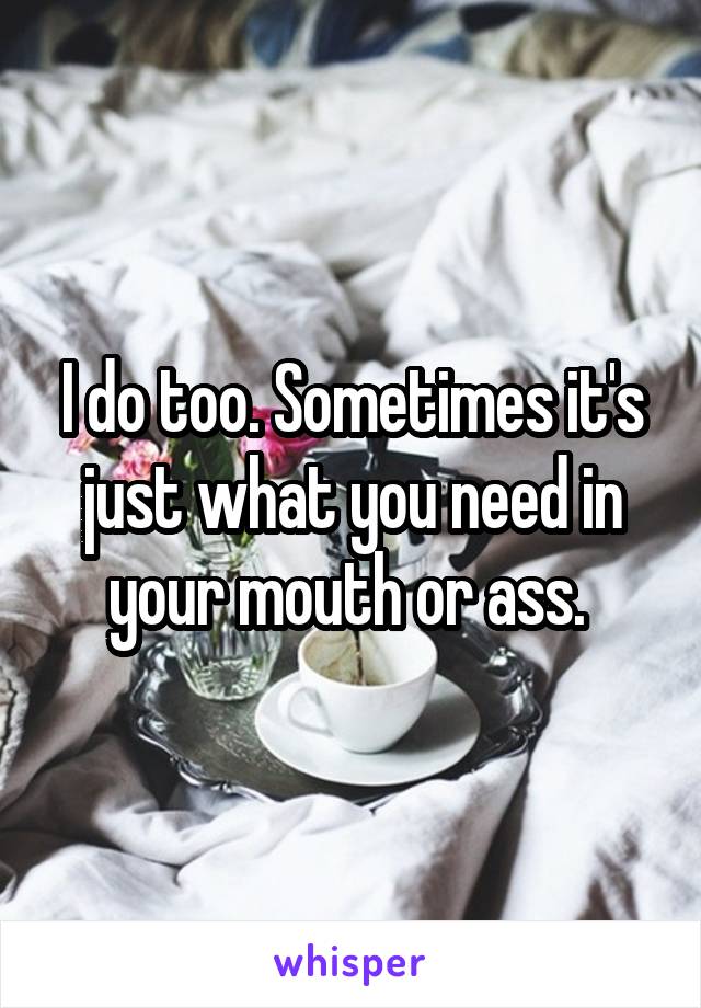 I do too. Sometimes it's just what you need in your mouth or ass. 