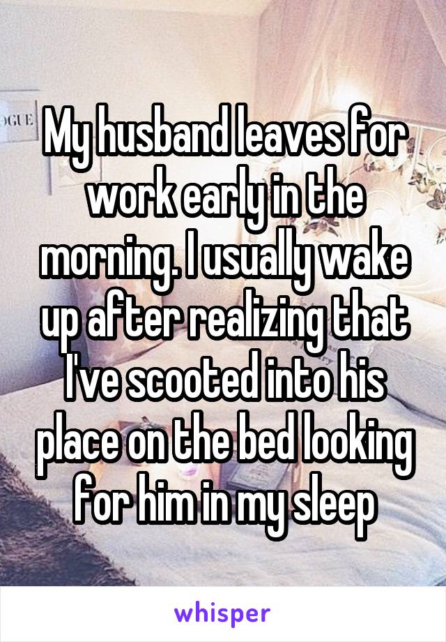 My husband leaves for work early in the morning. I usually wake up after realizing that I've scooted into his place on the bed looking for him in my sleep