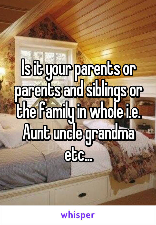 Is it your parents or parents and siblings or the family in whole i.e. Aunt uncle grandma etc...