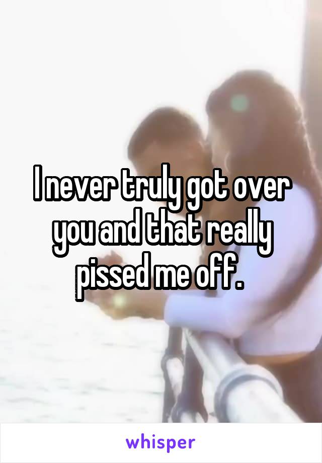 I never truly got over you and that really pissed me off. 