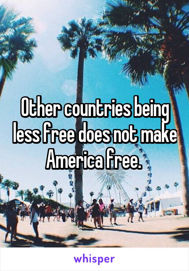 Other countries being less free does not make America free. 