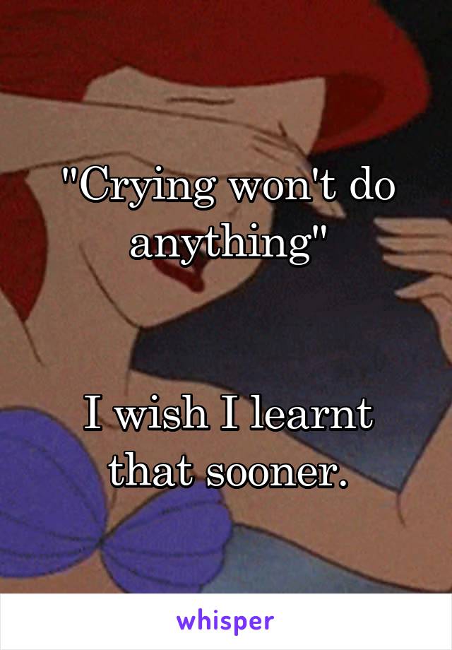 "Crying won't do anything"


I wish I learnt that sooner.