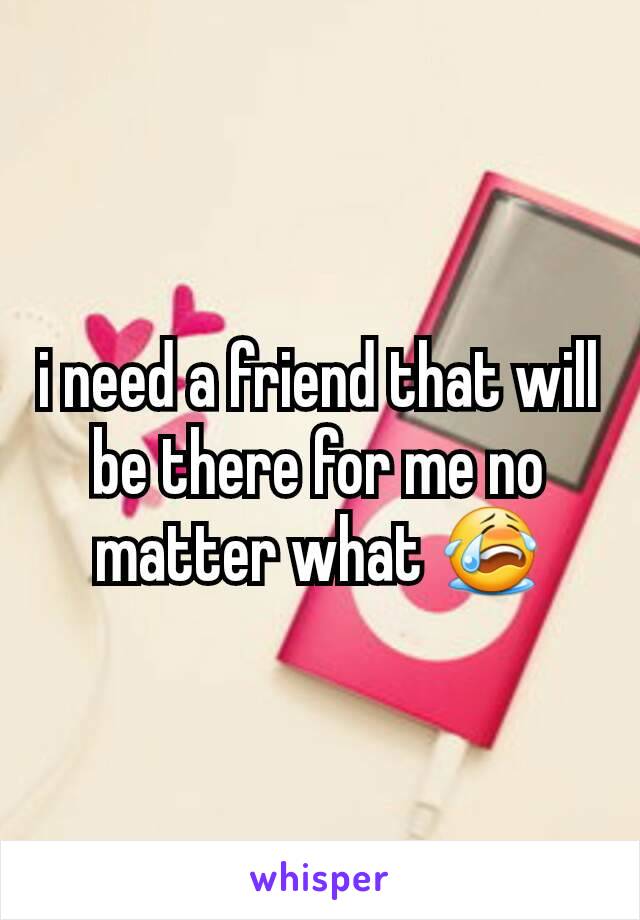 i need a friend that will be there for me no matter what 😭