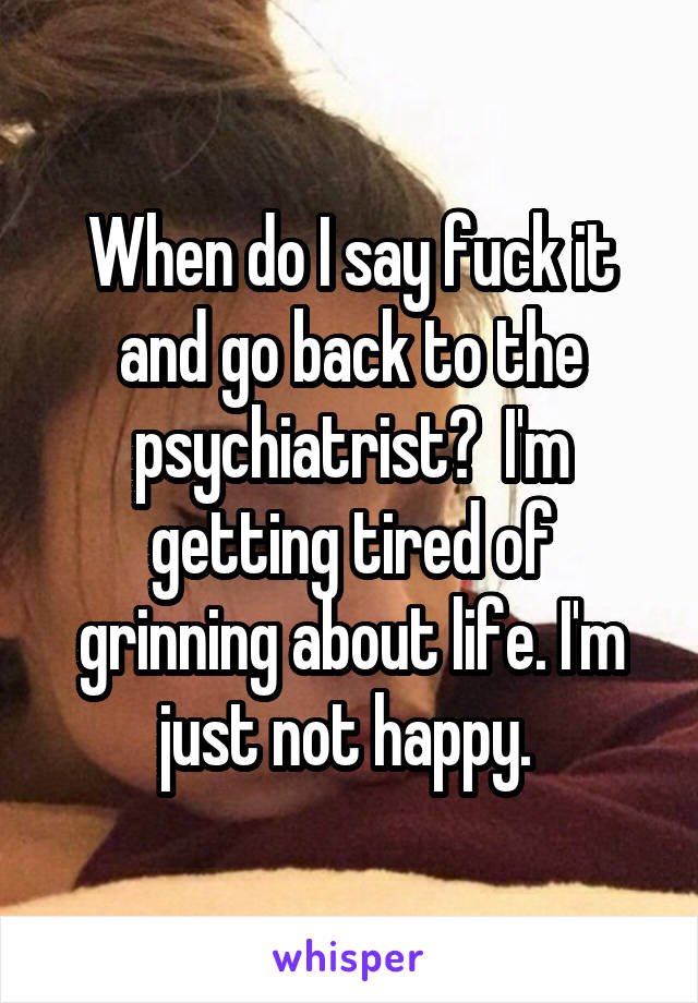 When do I say fuck it and go back to the psychiatrist?  I'm getting tired of grinning about life. I'm just not happy. 