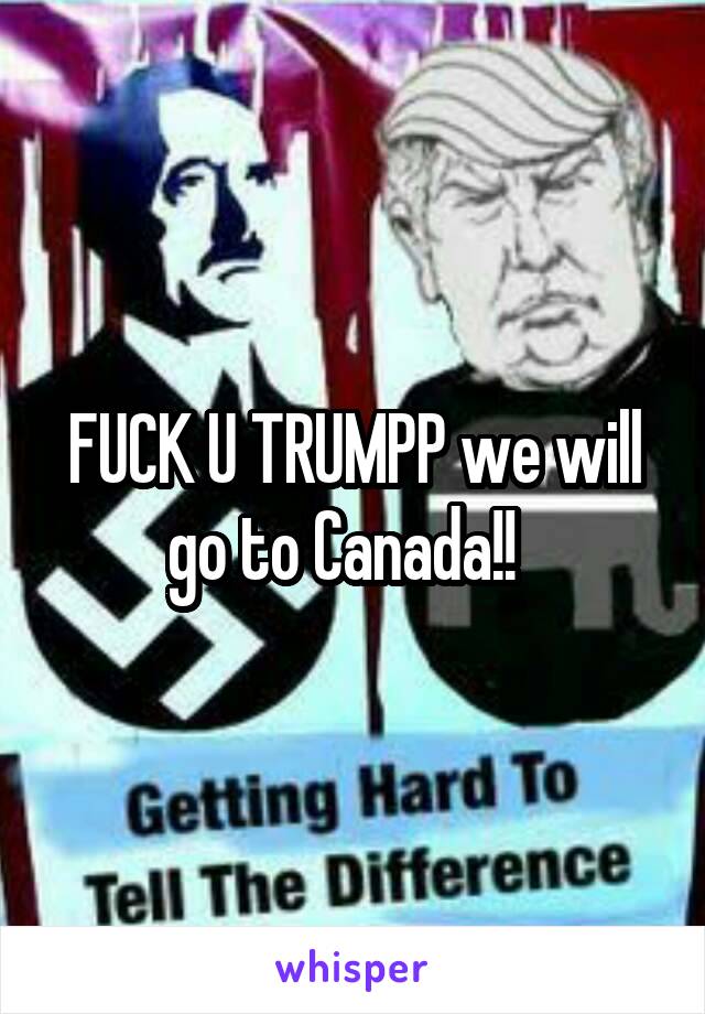 FUCK U TRUMPP we will go to Canada!!  