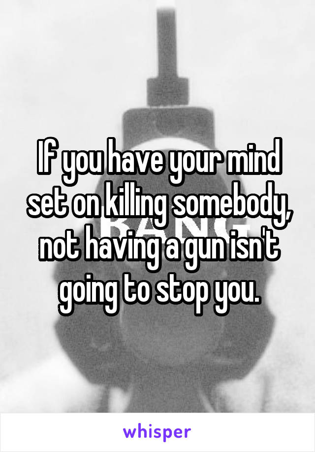 If you have your mind set on killing somebody, not having a gun isn't going to stop you.