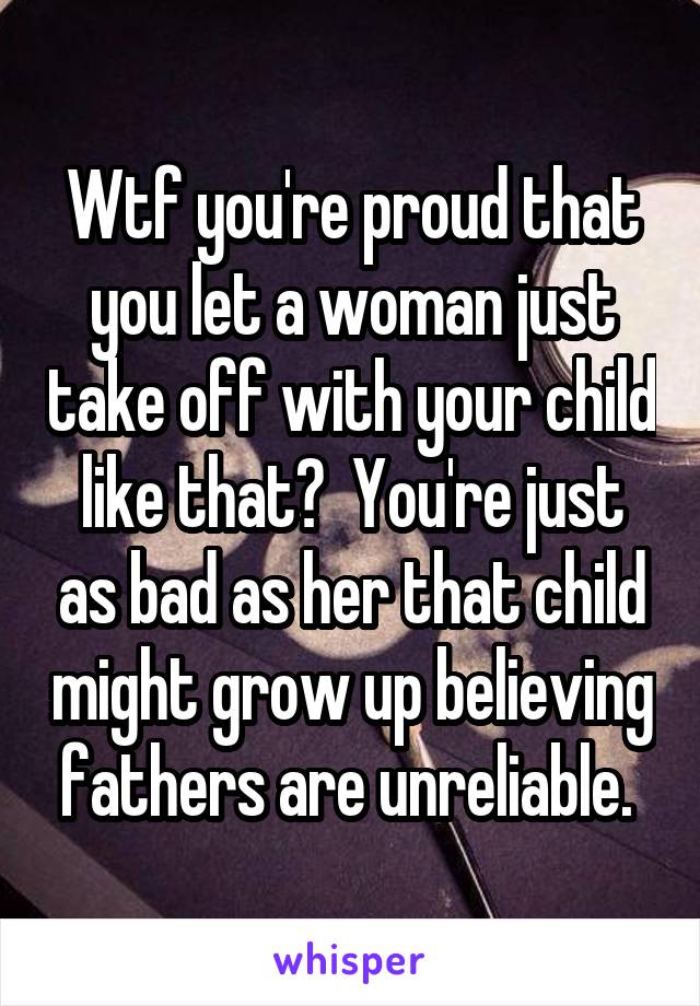 Wtf you're proud that you let a woman just take off with your child like that?  You're just as bad as her that child might grow up believing fathers are unreliable. 