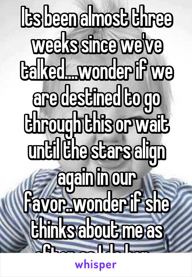 Its been almost three weeks since we've talked....wonder if we are destined to go through this or wait until the stars align again in our favor..wonder if she thinks about me as often as I do her...