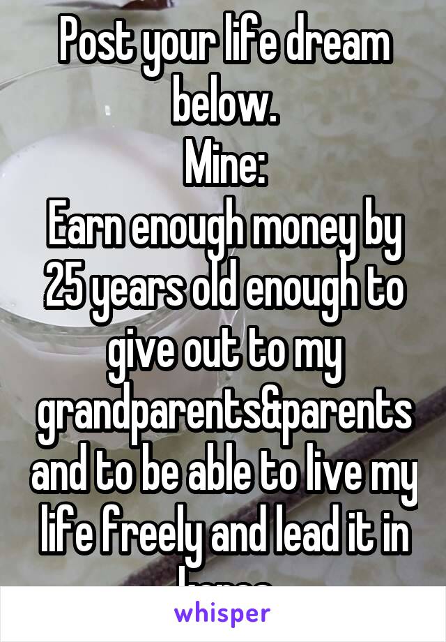 Post your life dream below.
Mine:
Earn enough money by 25 years old enough to give out to my grandparents&parents and to be able to live my life freely and lead it in korea