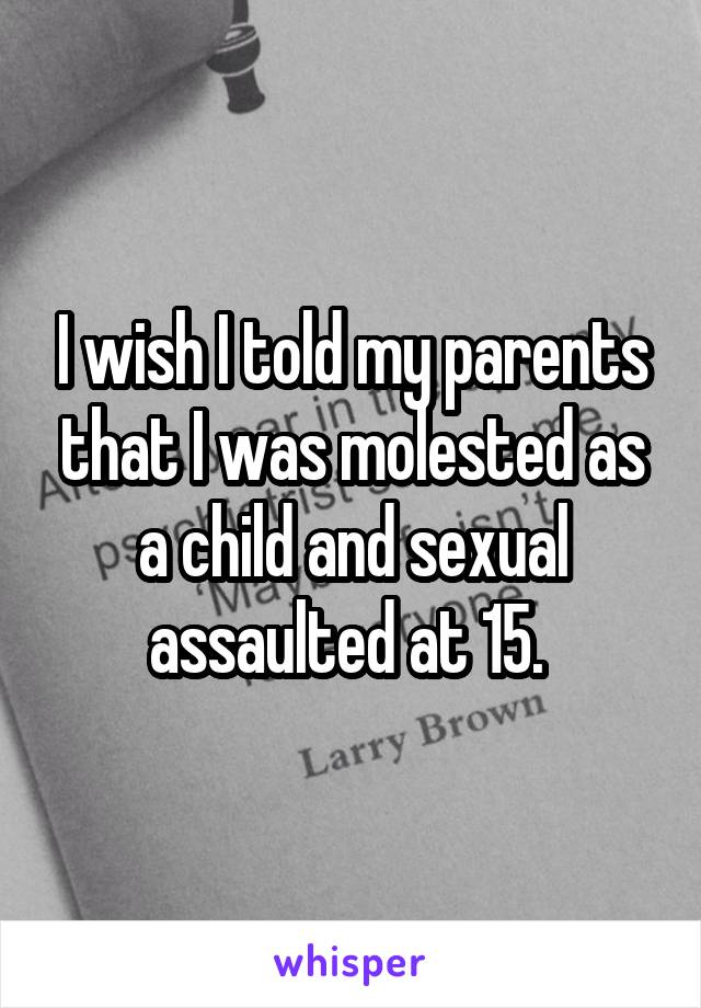 I wish I told my parents that I was molested as a child and sexual assaulted at 15. 