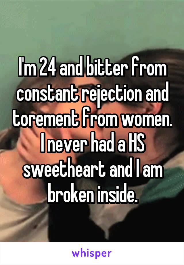 I'm 24 and bitter from constant rejection and torement from women. I never had a HS sweetheart and I am broken inside.