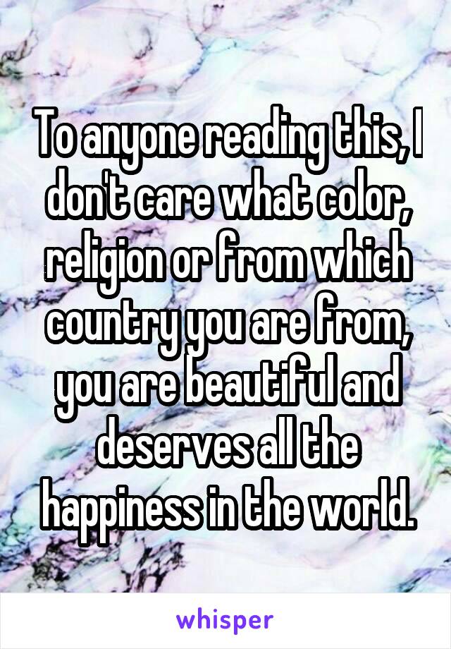 To anyone reading this, I don't care what color, religion or from which country you are from, you are beautiful and deserves all the happiness in the world.