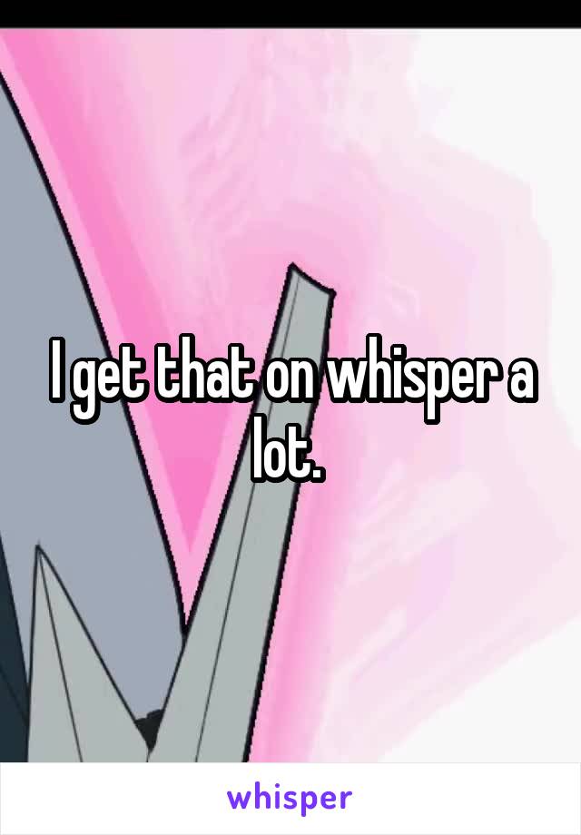 I get that on whisper a lot. 