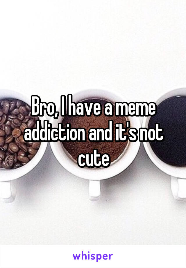 Bro, I have a meme addiction and it's not cute