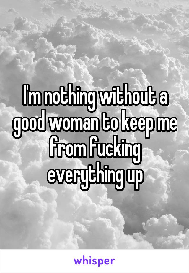 I'm nothing without a good woman to keep me from fucking everything up