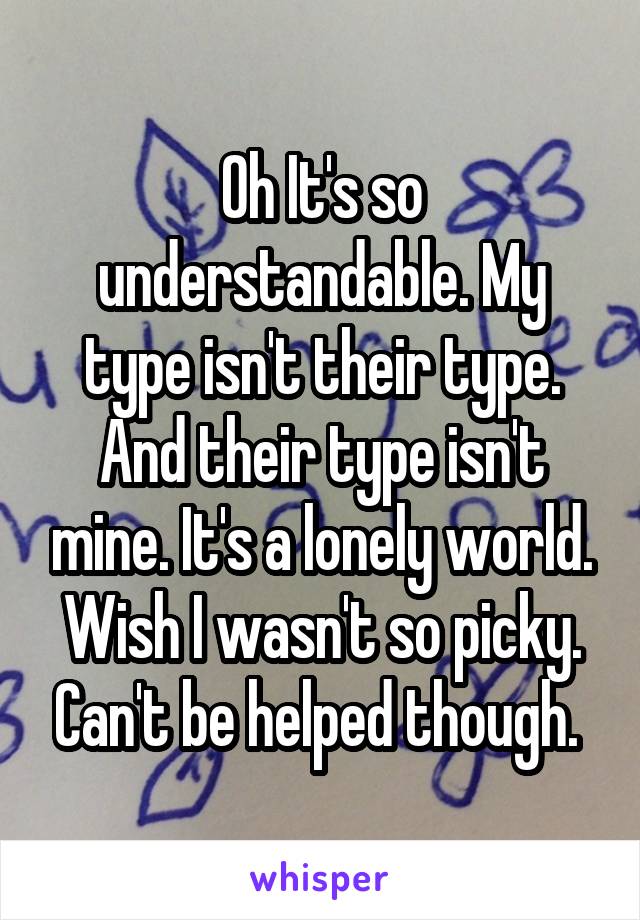 Oh It's so understandable. My type isn't their type. And their type isn't mine. It's a lonely world. Wish I wasn't so picky. Can't be helped though. 