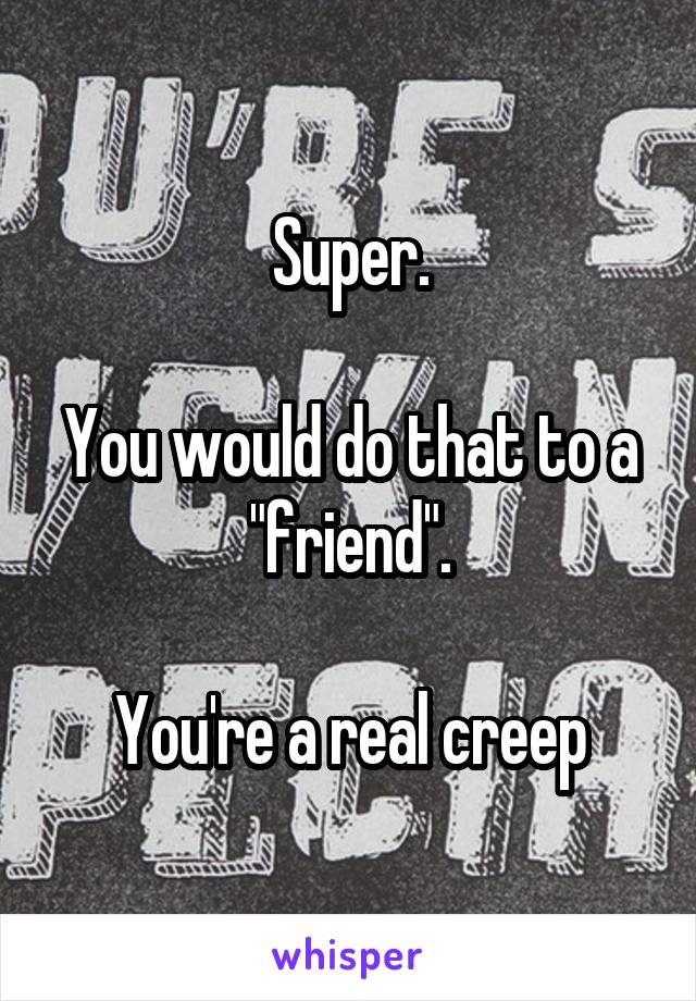 Super.

You would do that to a "friend".

You're a real creep