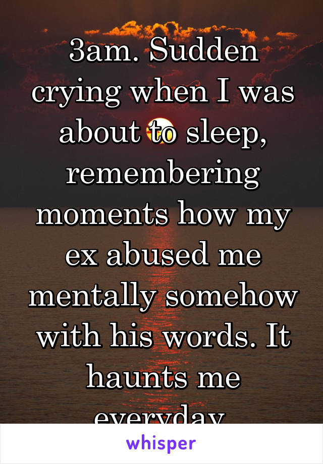 3am. Sudden crying when I was about to sleep, remembering moments how my ex abused me mentally somehow with his words. It haunts me everyday.