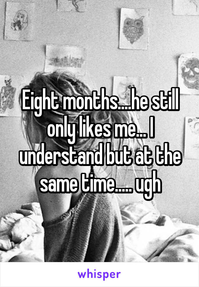 Eight months....he still only likes me... I understand but at the same time..... ugh