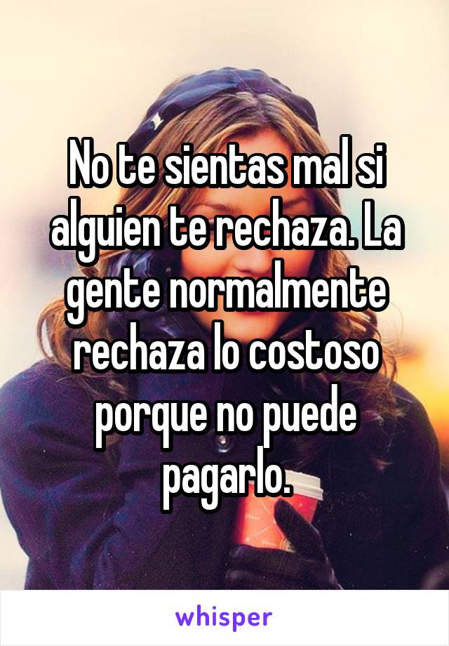 No te sientas mal si alguien te rechaza. La gente normalmente rechaza lo costoso porque no puede pagarlo.