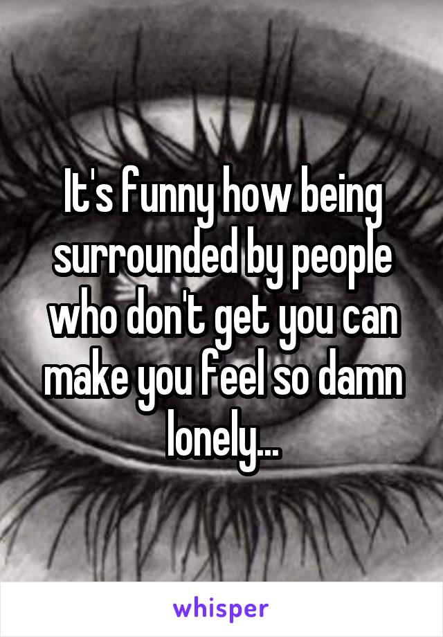 It's funny how being surrounded by people who don't get you can make you feel so damn
 lonely... 