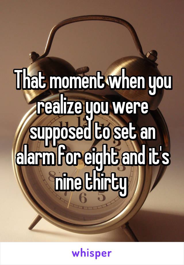 That moment when you realize you were supposed to set an alarm for eight and it's nine thirty 