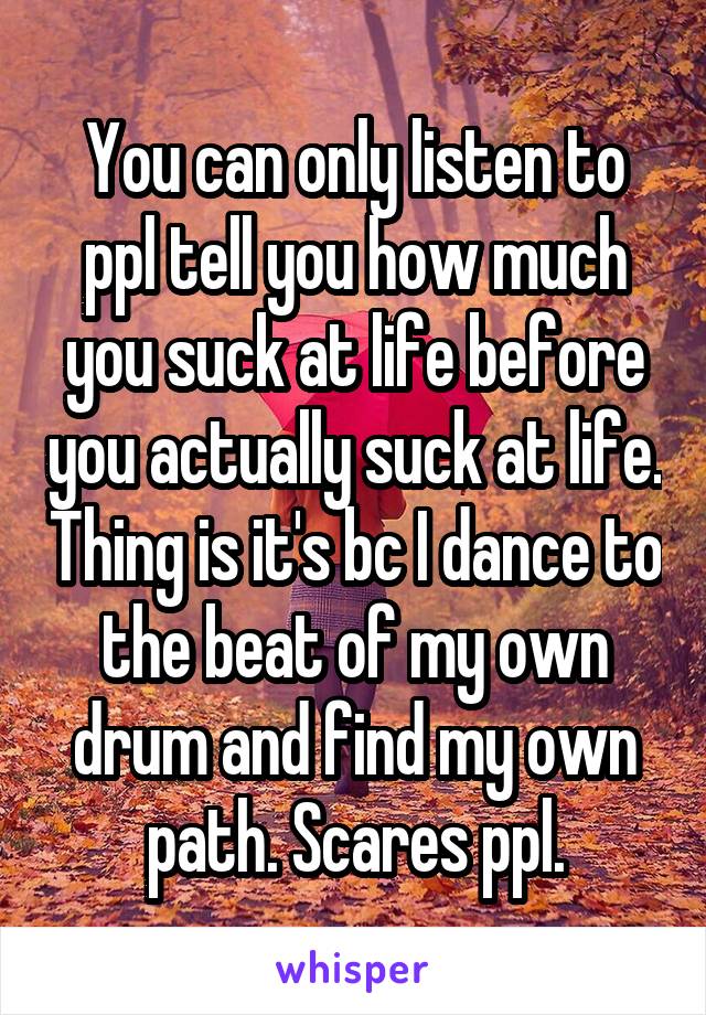 You can only listen to ppl tell you how much you suck at life before you actually suck at life. Thing is it's bc I dance to the beat of my own drum and find my own path. Scares ppl.