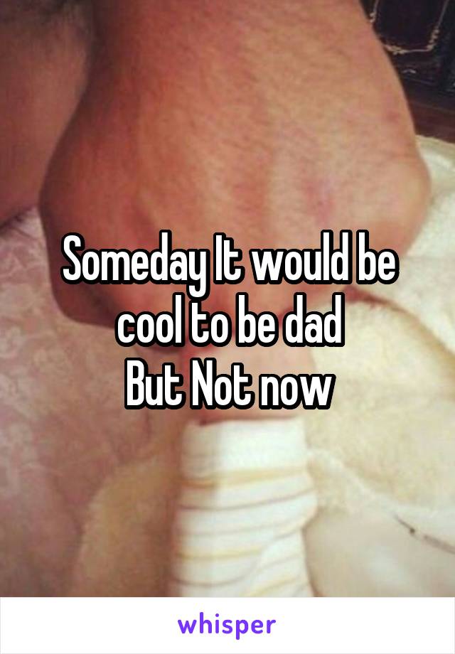 Someday It would be cool to be dad
But Not now