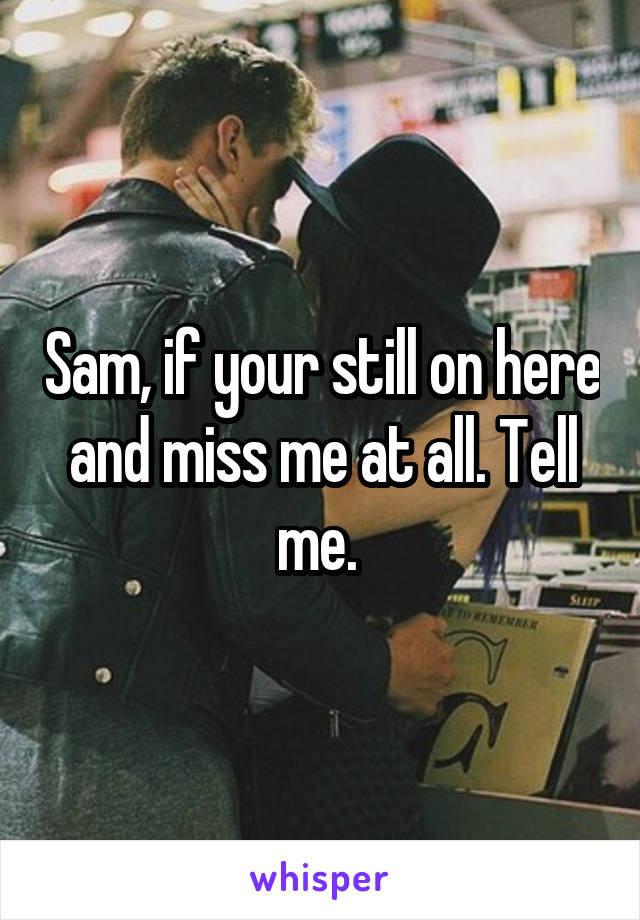 Sam, if your still on here and miss me at all. Tell me. 