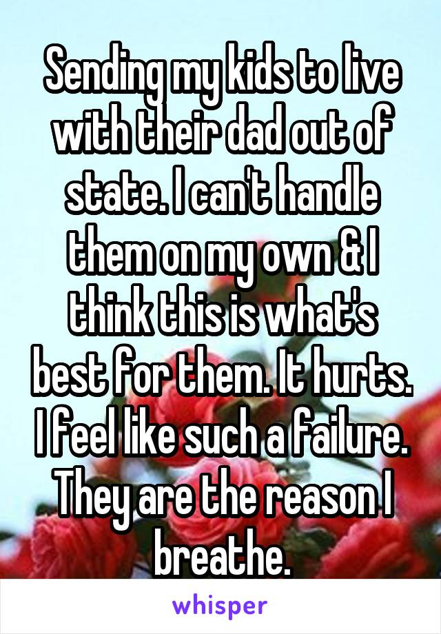 Sending my kids to live with their dad out of state. I can't handle them on my own & I think this is what's best for them. It hurts. I feel like such a failure. They are the reason I breathe.