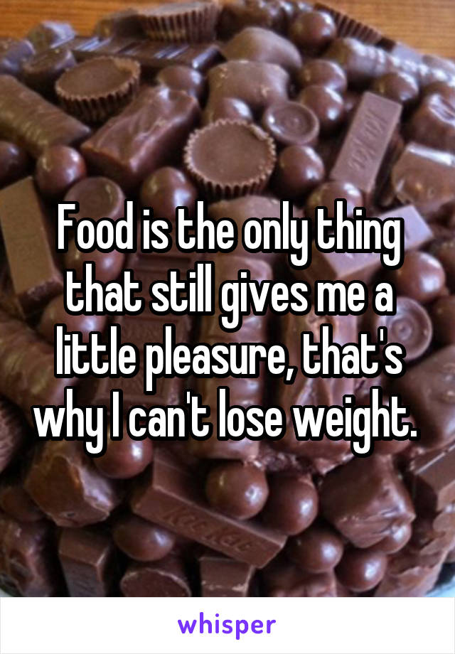 Food is the only thing that still gives me a little pleasure, that's why I can't lose weight. 