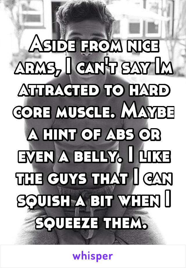 Aside from nice arms, I can't say Im attracted to hard core muscle. Maybe a hint of abs or even a belly. I like the guys that I can squish a bit when I squeeze them. 