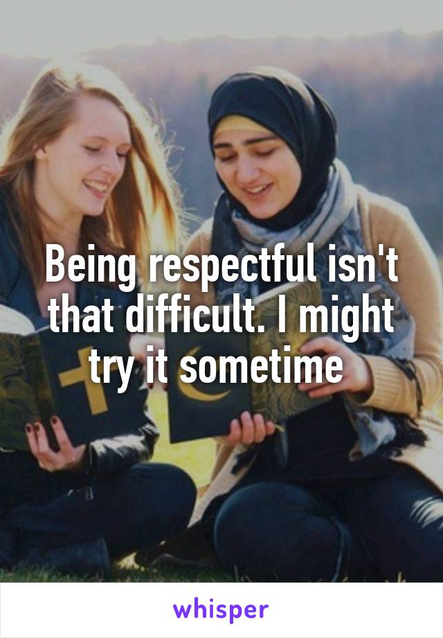 Being respectful isn't that difficult. I might try it sometime 