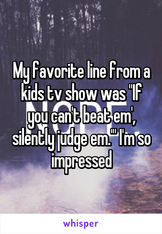 My favorite line from a kids tv show was "If you can't beat em', silently judge em.'" I'm so impressed