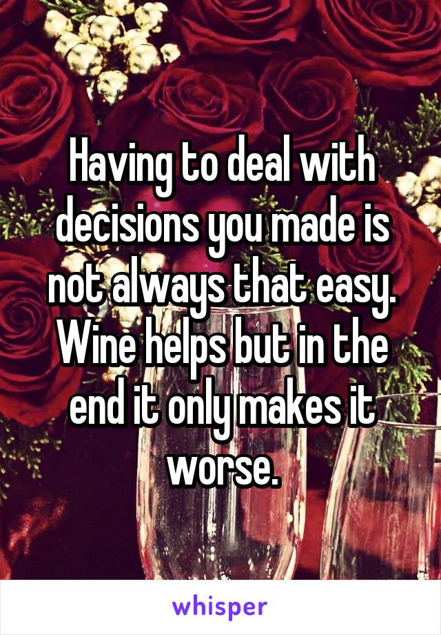 Having to deal with decisions you made is not always that easy. Wine helps but in the end it only makes it worse.