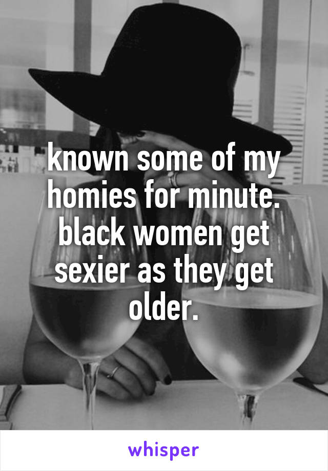 known some of my homies for minute. black women get sexier as they get older.