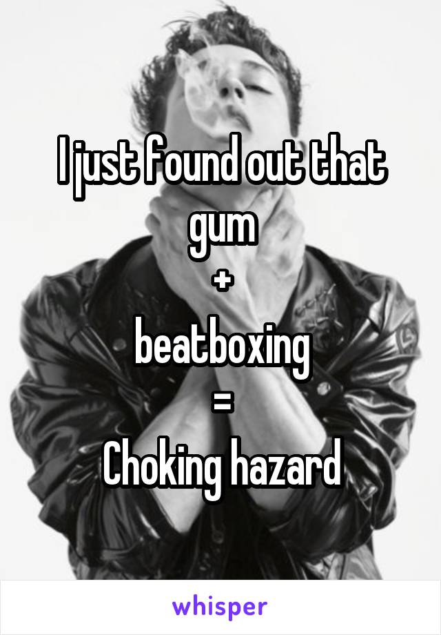 I just found out that gum
+
beatboxing
=
Choking hazard