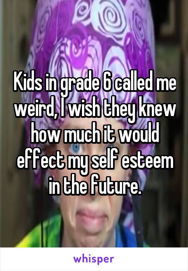 Kids in grade 6 called me weird, I wish they knew how much it would effect my self esteem in the future.