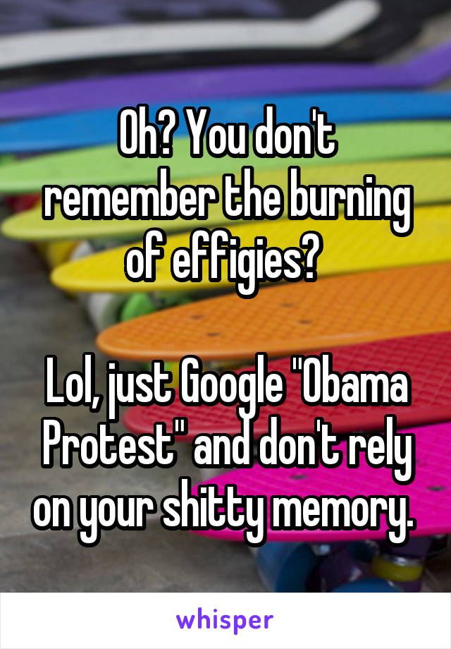 Oh? You don't remember the burning of effigies? 

Lol, just Google "Obama Protest" and don't rely on your shitty memory. 