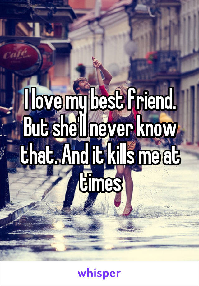 I love my best friend. But she'll never know that. And it kills me at times