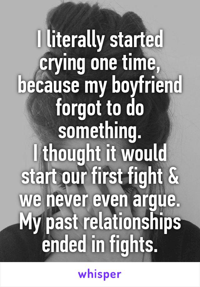 I literally started crying one time, because my boyfriend forgot to do something.
I thought it would start our first fight & we never even argue.
My past relationships ended in fights.