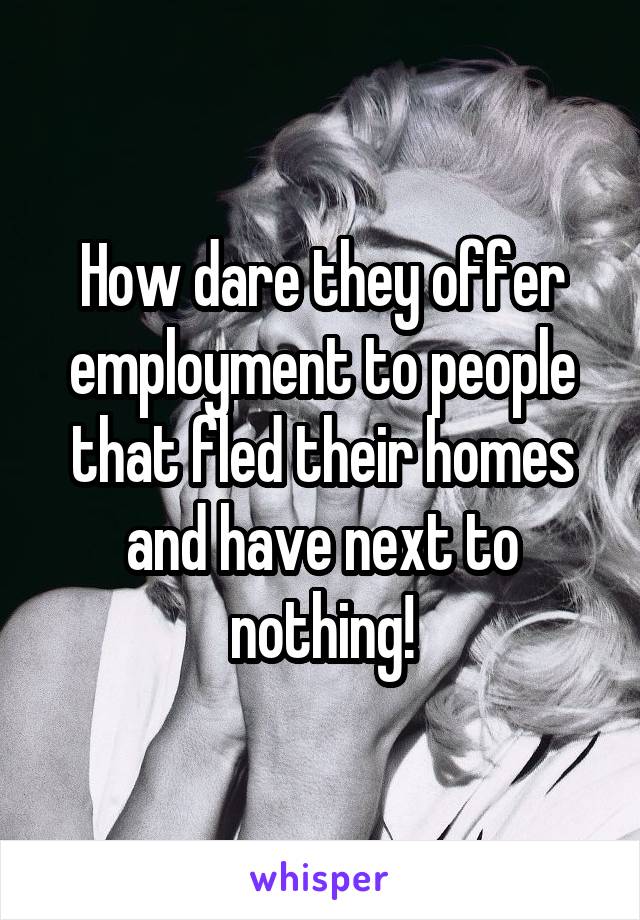 How dare they offer employment to people that fled their homes and have next to nothing!