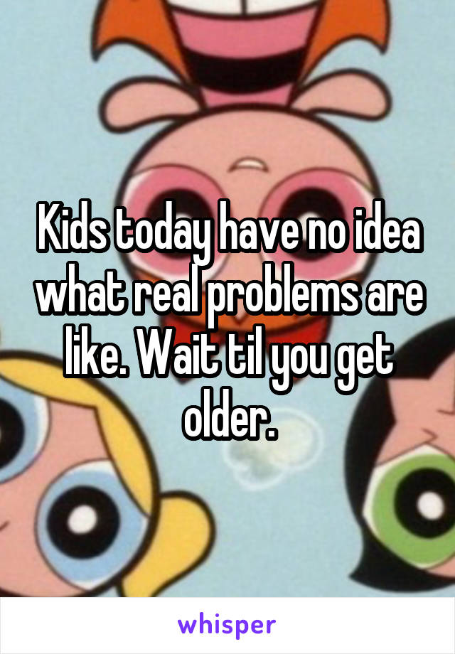 Kids today have no idea what real problems are like. Wait til you get older.