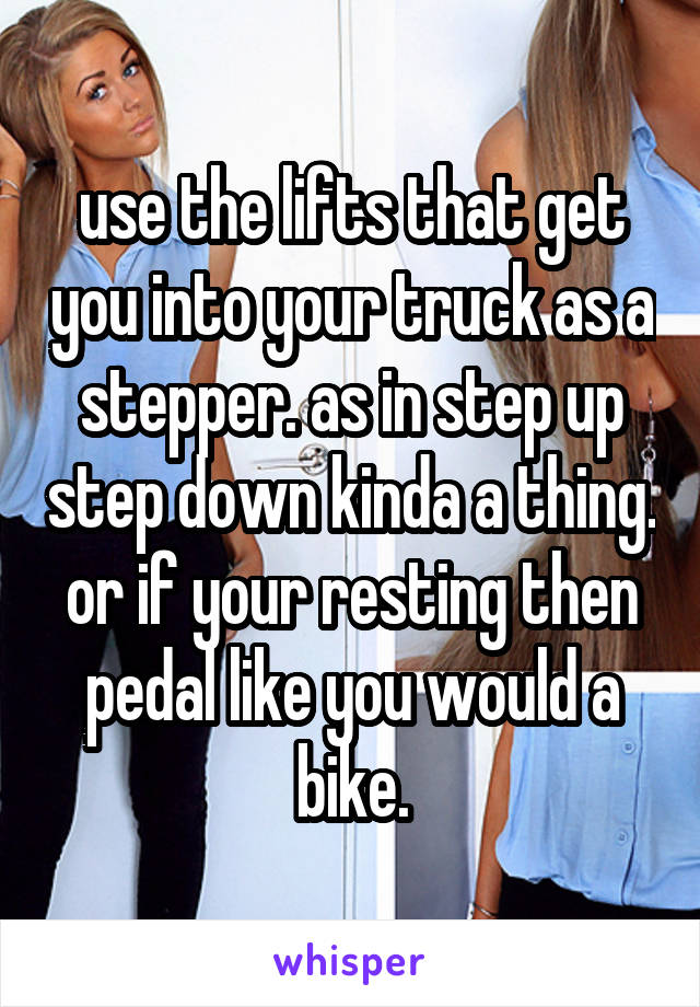 use the lifts that get you into your truck as a stepper. as in step up step down kinda a thing. or if your resting then pedal like you would a bike.