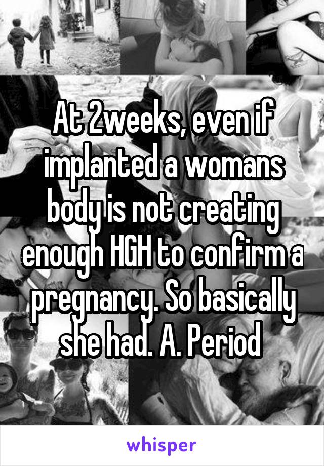 At 2weeks, even if implanted a womans body is not creating enough HGH to confirm a pregnancy. So basically she had. A. Period 