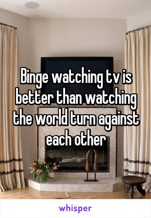 Binge watching tv is better than watching the world turn against each other